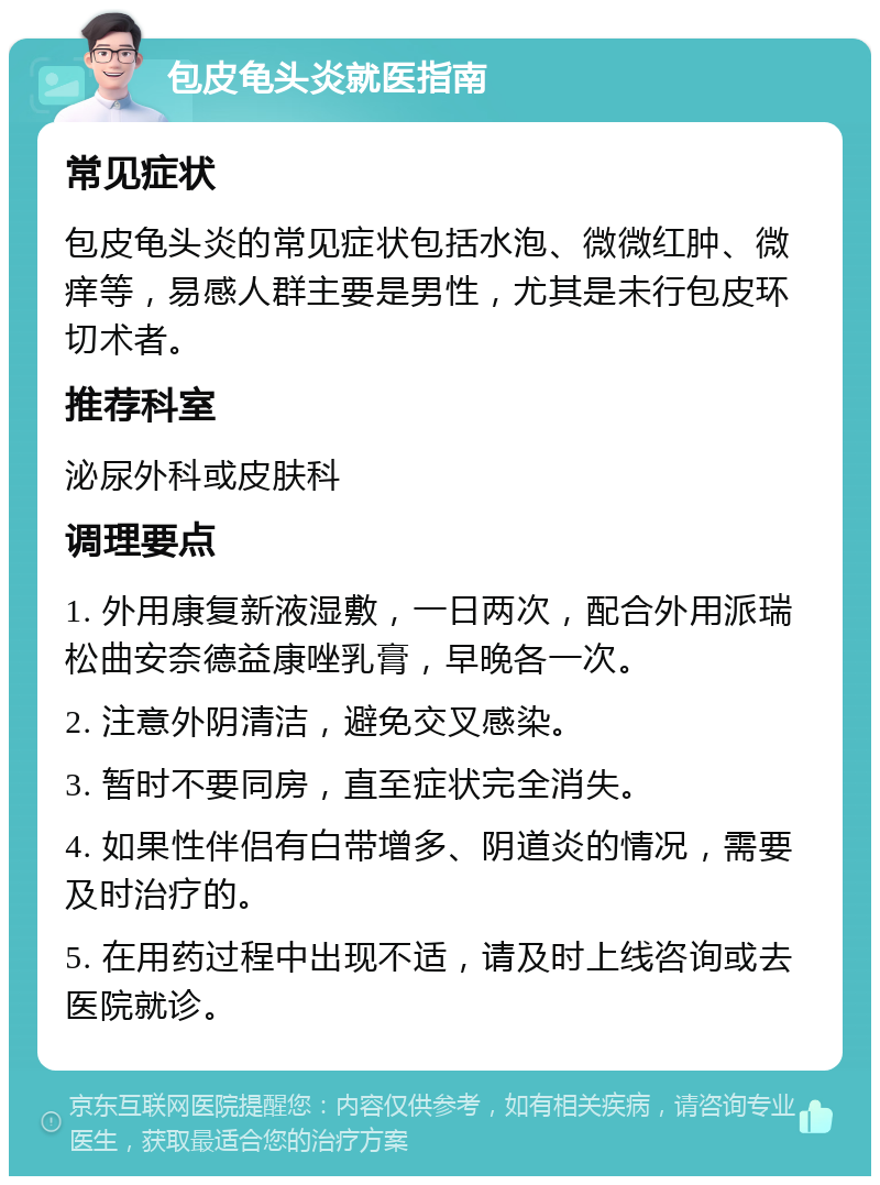 包皮龟头炎就医指南 常见症状 包皮龟头炎的常见症状包括水泡、微微红肿、微痒等，易感人群主要是男性，尤其是未行包皮环切术者。 推荐科室 泌尿外科或皮肤科 调理要点 1. 外用康复新液湿敷，一日两次，配合外用派瑞松曲安奈德益康唑乳膏，早晚各一次。 2. 注意外阴清洁，避免交叉感染。 3. 暂时不要同房，直至症状完全消失。 4. 如果性伴侣有白带增多、阴道炎的情况，需要及时治疗的。 5. 在用药过程中出现不适，请及时上线咨询或去医院就诊。