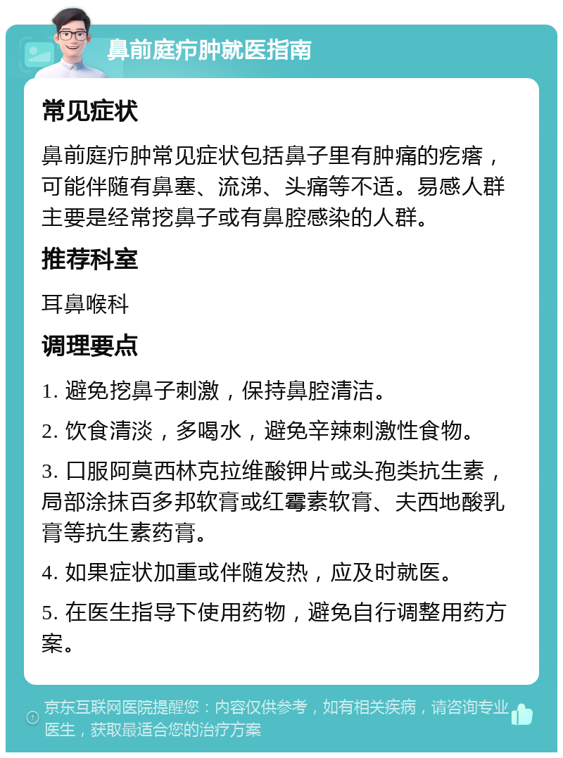 鼻前庭疖肿就医指南 常见症状 鼻前庭疖肿常见症状包括鼻子里有肿痛的疙瘩，可能伴随有鼻塞、流涕、头痛等不适。易感人群主要是经常挖鼻子或有鼻腔感染的人群。 推荐科室 耳鼻喉科 调理要点 1. 避免挖鼻子刺激，保持鼻腔清洁。 2. 饮食清淡，多喝水，避免辛辣刺激性食物。 3. 口服阿莫西林克拉维酸钾片或头孢类抗生素，局部涂抹百多邦软膏或红霉素软膏、夫西地酸乳膏等抗生素药膏。 4. 如果症状加重或伴随发热，应及时就医。 5. 在医生指导下使用药物，避免自行调整用药方案。