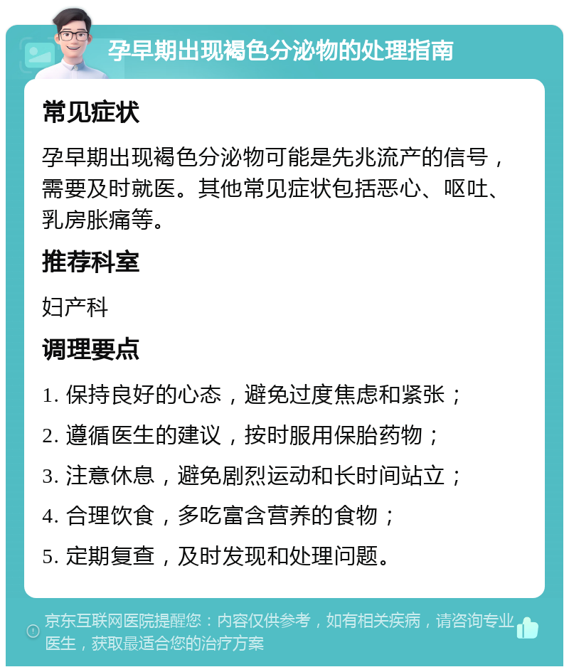 孕早期出现褐色分泌物的处理指南 常见症状 孕早期出现褐色分泌物可能是先兆流产的信号，需要及时就医。其他常见症状包括恶心、呕吐、乳房胀痛等。 推荐科室 妇产科 调理要点 1. 保持良好的心态，避免过度焦虑和紧张； 2. 遵循医生的建议，按时服用保胎药物； 3. 注意休息，避免剧烈运动和长时间站立； 4. 合理饮食，多吃富含营养的食物； 5. 定期复查，及时发现和处理问题。