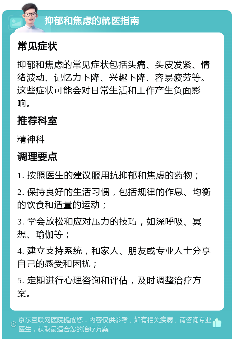 抑郁和焦虑的就医指南 常见症状 抑郁和焦虑的常见症状包括头痛、头皮发紧、情绪波动、记忆力下降、兴趣下降、容易疲劳等。这些症状可能会对日常生活和工作产生负面影响。 推荐科室 精神科 调理要点 1. 按照医生的建议服用抗抑郁和焦虑的药物； 2. 保持良好的生活习惯，包括规律的作息、均衡的饮食和适量的运动； 3. 学会放松和应对压力的技巧，如深呼吸、冥想、瑜伽等； 4. 建立支持系统，和家人、朋友或专业人士分享自己的感受和困扰； 5. 定期进行心理咨询和评估，及时调整治疗方案。