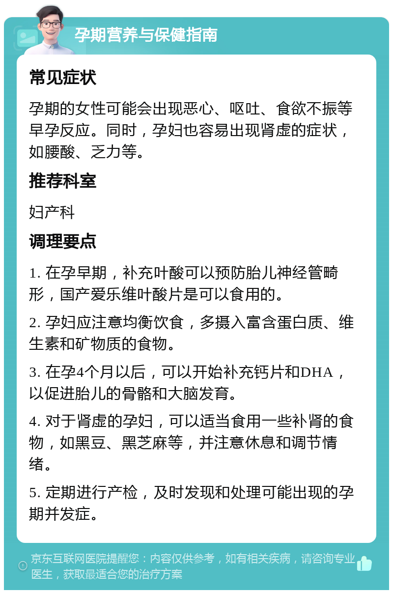 孕期营养与保健指南 常见症状 孕期的女性可能会出现恶心、呕吐、食欲不振等早孕反应。同时，孕妇也容易出现肾虚的症状，如腰酸、乏力等。 推荐科室 妇产科 调理要点 1. 在孕早期，补充叶酸可以预防胎儿神经管畸形，国产爱乐维叶酸片是可以食用的。 2. 孕妇应注意均衡饮食，多摄入富含蛋白质、维生素和矿物质的食物。 3. 在孕4个月以后，可以开始补充钙片和DHA，以促进胎儿的骨骼和大脑发育。 4. 对于肾虚的孕妇，可以适当食用一些补肾的食物，如黑豆、黑芝麻等，并注意休息和调节情绪。 5. 定期进行产检，及时发现和处理可能出现的孕期并发症。