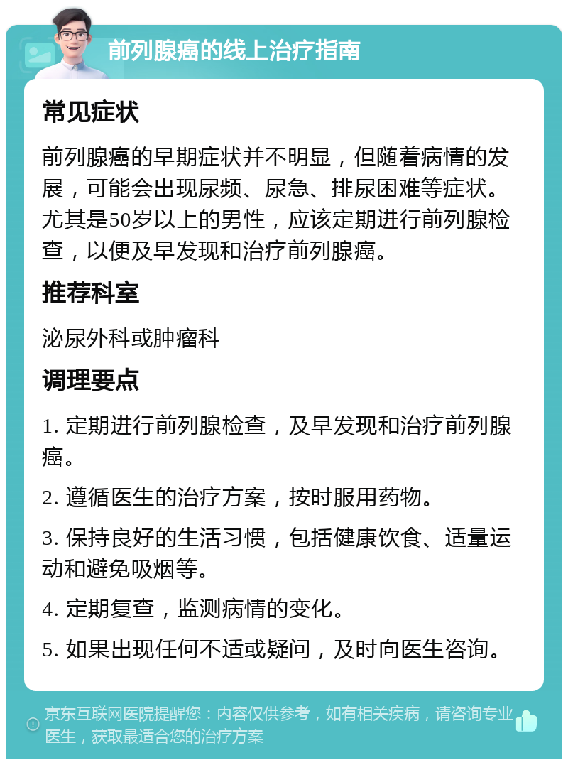 前列腺癌的线上治疗指南 常见症状 前列腺癌的早期症状并不明显，但随着病情的发展，可能会出现尿频、尿急、排尿困难等症状。尤其是50岁以上的男性，应该定期进行前列腺检查，以便及早发现和治疗前列腺癌。 推荐科室 泌尿外科或肿瘤科 调理要点 1. 定期进行前列腺检查，及早发现和治疗前列腺癌。 2. 遵循医生的治疗方案，按时服用药物。 3. 保持良好的生活习惯，包括健康饮食、适量运动和避免吸烟等。 4. 定期复查，监测病情的变化。 5. 如果出现任何不适或疑问，及时向医生咨询。