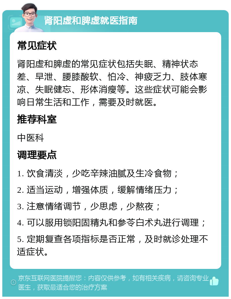 肾阳虚和脾虚就医指南 常见症状 肾阳虚和脾虚的常见症状包括失眠、精神状态差、早泄、腰膝酸软、怕冷、神疲乏力、肢体寒凉、失眠健忘、形体消瘦等。这些症状可能会影响日常生活和工作，需要及时就医。 推荐科室 中医科 调理要点 1. 饮食清淡，少吃辛辣油腻及生冷食物； 2. 适当运动，增强体质，缓解情绪压力； 3. 注意情绪调节，少思虑，少熬夜； 4. 可以服用锁阳固精丸和参苓白术丸进行调理； 5. 定期复查各项指标是否正常，及时就诊处理不适症状。