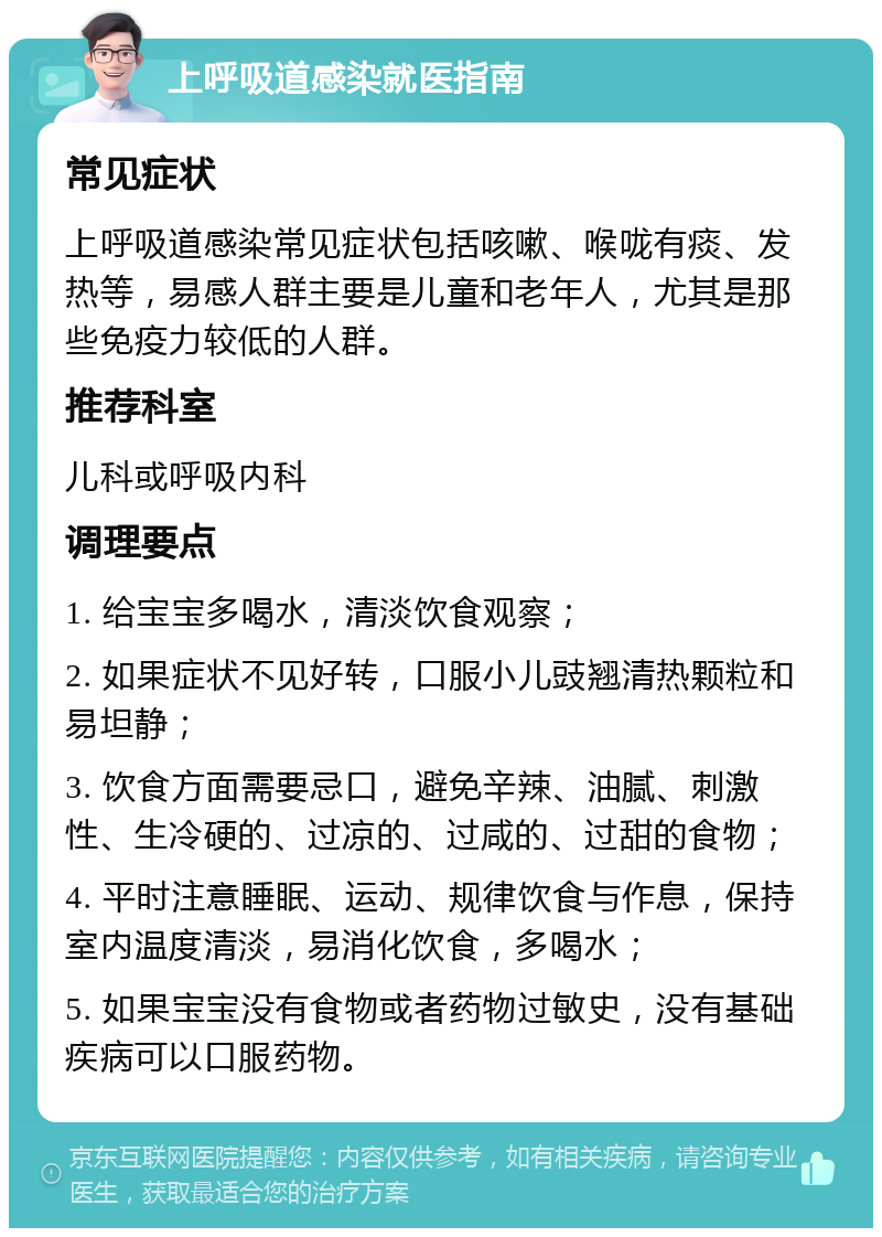 上呼吸道感染就医指南 常见症状 上呼吸道感染常见症状包括咳嗽、喉咙有痰、发热等，易感人群主要是儿童和老年人，尤其是那些免疫力较低的人群。 推荐科室 儿科或呼吸内科 调理要点 1. 给宝宝多喝水，清淡饮食观察； 2. 如果症状不见好转，口服小儿豉翘清热颗粒和易坦静； 3. 饮食方面需要忌口，避免辛辣、油腻、刺激性、生冷硬的、过凉的、过咸的、过甜的食物； 4. 平时注意睡眠、运动、规律饮食与作息，保持室内温度清淡，易消化饮食，多喝水； 5. 如果宝宝没有食物或者药物过敏史，没有基础疾病可以口服药物。