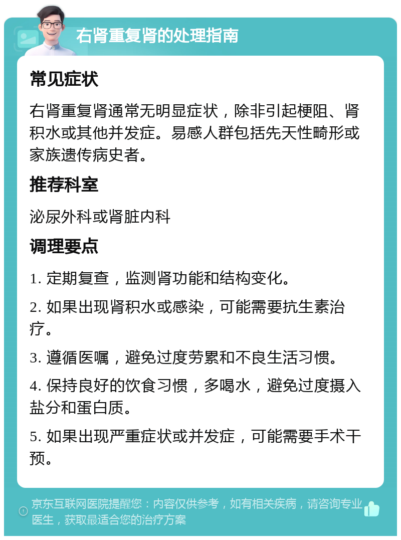 右肾重复肾的处理指南 常见症状 右肾重复肾通常无明显症状，除非引起梗阻、肾积水或其他并发症。易感人群包括先天性畸形或家族遗传病史者。 推荐科室 泌尿外科或肾脏内科 调理要点 1. 定期复查，监测肾功能和结构变化。 2. 如果出现肾积水或感染，可能需要抗生素治疗。 3. 遵循医嘱，避免过度劳累和不良生活习惯。 4. 保持良好的饮食习惯，多喝水，避免过度摄入盐分和蛋白质。 5. 如果出现严重症状或并发症，可能需要手术干预。