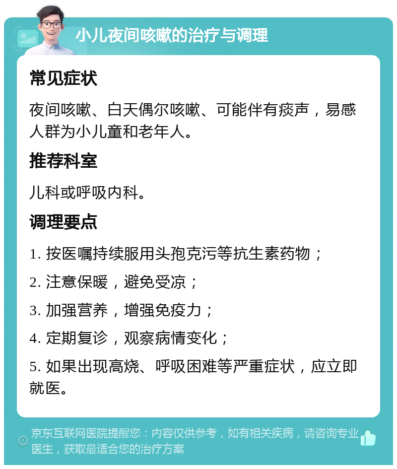 小儿夜间咳嗽的治疗与调理 常见症状 夜间咳嗽、白天偶尔咳嗽、可能伴有痰声，易感人群为小儿童和老年人。 推荐科室 儿科或呼吸内科。 调理要点 1. 按医嘱持续服用头孢克污等抗生素药物； 2. 注意保暖，避免受凉； 3. 加强营养，增强免疫力； 4. 定期复诊，观察病情变化； 5. 如果出现高烧、呼吸困难等严重症状，应立即就医。