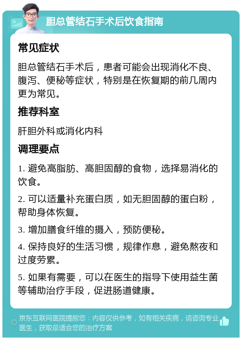 胆总管结石手术后饮食指南 常见症状 胆总管结石手术后，患者可能会出现消化不良、腹泻、便秘等症状，特别是在恢复期的前几周内更为常见。 推荐科室 肝胆外科或消化内科 调理要点 1. 避免高脂肪、高胆固醇的食物，选择易消化的饮食。 2. 可以适量补充蛋白质，如无胆固醇的蛋白粉，帮助身体恢复。 3. 增加膳食纤维的摄入，预防便秘。 4. 保持良好的生活习惯，规律作息，避免熬夜和过度劳累。 5. 如果有需要，可以在医生的指导下使用益生菌等辅助治疗手段，促进肠道健康。