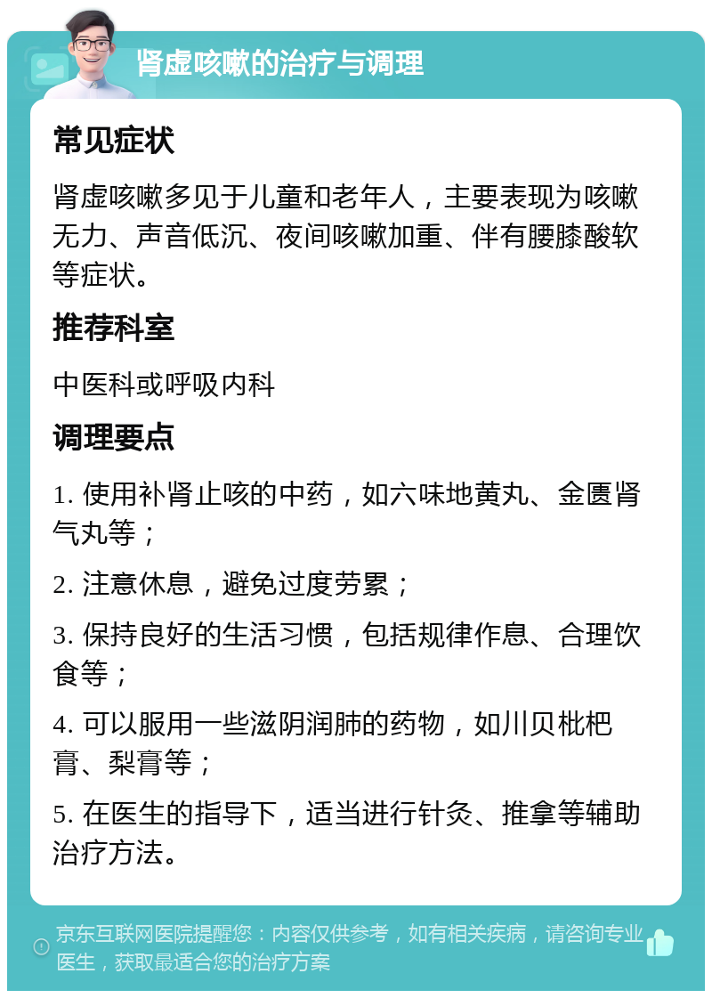 肾虚咳嗽的治疗与调理 常见症状 肾虚咳嗽多见于儿童和老年人，主要表现为咳嗽无力、声音低沉、夜间咳嗽加重、伴有腰膝酸软等症状。 推荐科室 中医科或呼吸内科 调理要点 1. 使用补肾止咳的中药，如六味地黄丸、金匮肾气丸等； 2. 注意休息，避免过度劳累； 3. 保持良好的生活习惯，包括规律作息、合理饮食等； 4. 可以服用一些滋阴润肺的药物，如川贝枇杷膏、梨膏等； 5. 在医生的指导下，适当进行针灸、推拿等辅助治疗方法。