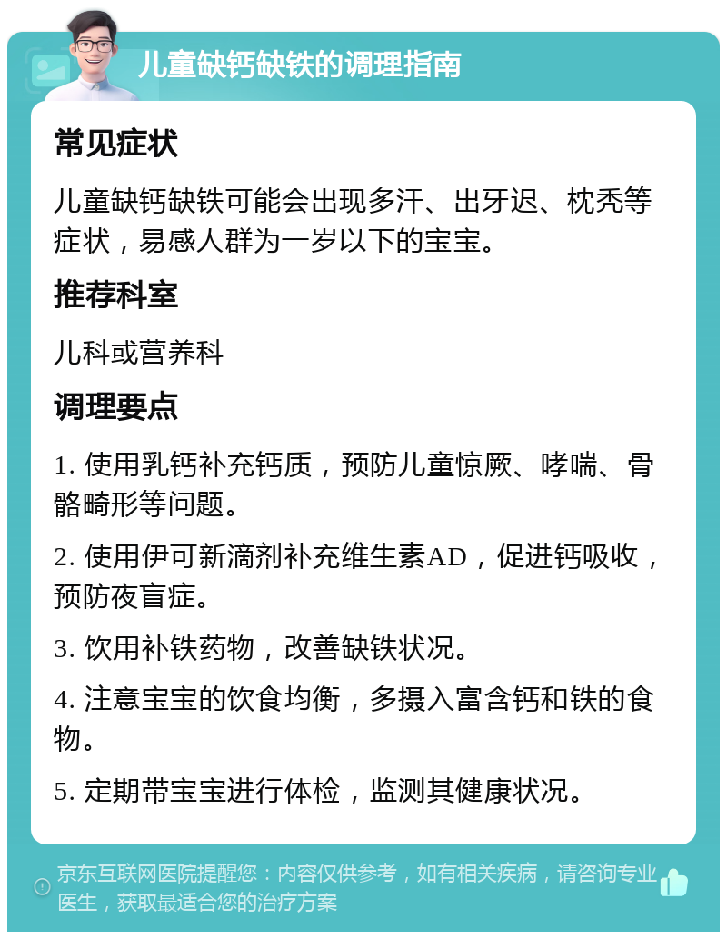 儿童缺钙缺铁的调理指南 常见症状 儿童缺钙缺铁可能会出现多汗、出牙迟、枕秃等症状，易感人群为一岁以下的宝宝。 推荐科室 儿科或营养科 调理要点 1. 使用乳钙补充钙质，预防儿童惊厥、哮喘、骨骼畸形等问题。 2. 使用伊可新滴剂补充维生素AD，促进钙吸收，预防夜盲症。 3. 饮用补铁药物，改善缺铁状况。 4. 注意宝宝的饮食均衡，多摄入富含钙和铁的食物。 5. 定期带宝宝进行体检，监测其健康状况。