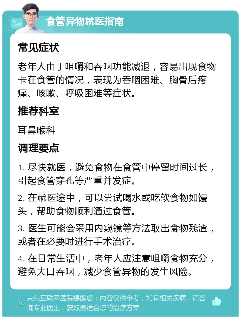 食管异物就医指南 常见症状 老年人由于咀嚼和吞咽功能减退，容易出现食物卡在食管的情况，表现为吞咽困难、胸骨后疼痛、咳嗽、呼吸困难等症状。 推荐科室 耳鼻喉科 调理要点 1. 尽快就医，避免食物在食管中停留时间过长，引起食管穿孔等严重并发症。 2. 在就医途中，可以尝试喝水或吃软食物如馒头，帮助食物顺利通过食管。 3. 医生可能会采用内窥镜等方法取出食物残渣，或者在必要时进行手术治疗。 4. 在日常生活中，老年人应注意咀嚼食物充分，避免大口吞咽，减少食管异物的发生风险。