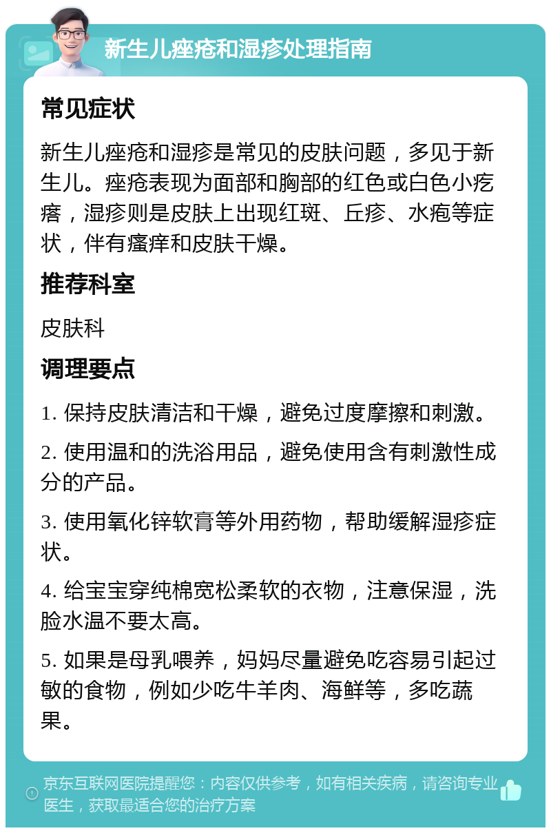 新生儿痤疮和湿疹处理指南 常见症状 新生儿痤疮和湿疹是常见的皮肤问题，多见于新生儿。痤疮表现为面部和胸部的红色或白色小疙瘩，湿疹则是皮肤上出现红斑、丘疹、水疱等症状，伴有瘙痒和皮肤干燥。 推荐科室 皮肤科 调理要点 1. 保持皮肤清洁和干燥，避免过度摩擦和刺激。 2. 使用温和的洗浴用品，避免使用含有刺激性成分的产品。 3. 使用氧化锌软膏等外用药物，帮助缓解湿疹症状。 4. 给宝宝穿纯棉宽松柔软的衣物，注意保湿，洗脸水温不要太高。 5. 如果是母乳喂养，妈妈尽量避免吃容易引起过敏的食物，例如少吃牛羊肉、海鲜等，多吃蔬果。