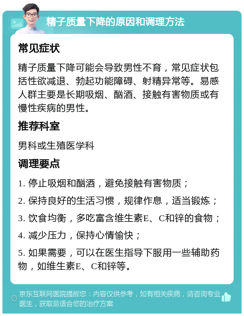 精子质量下降的原因和调理方法 常见症状 精子质量下降可能会导致男性不育，常见症状包括性欲减退、勃起功能障碍、射精异常等。易感人群主要是长期吸烟、酗酒、接触有害物质或有慢性疾病的男性。 推荐科室 男科或生殖医学科 调理要点 1. 停止吸烟和酗酒，避免接触有害物质； 2. 保持良好的生活习惯，规律作息，适当锻炼； 3. 饮食均衡，多吃富含维生素E、C和锌的食物； 4. 减少压力，保持心情愉快； 5. 如果需要，可以在医生指导下服用一些辅助药物，如维生素E、C和锌等。