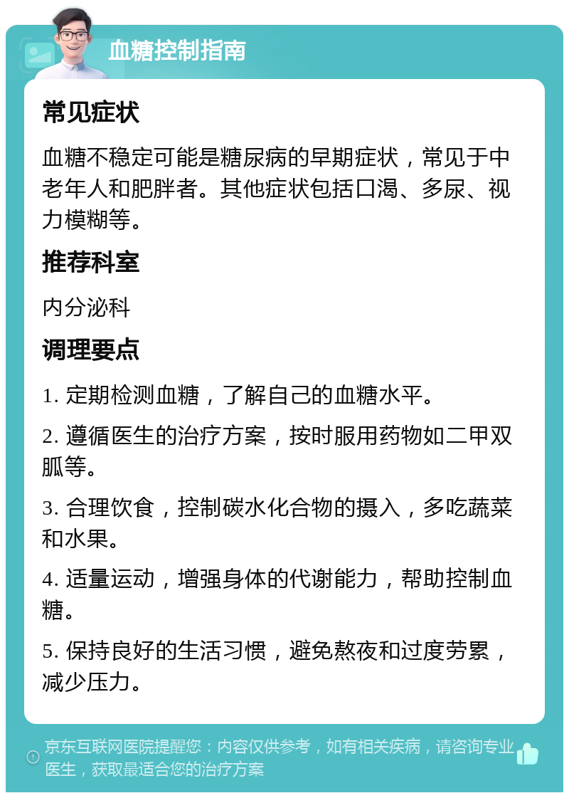 血糖控制指南 常见症状 血糖不稳定可能是糖尿病的早期症状，常见于中老年人和肥胖者。其他症状包括口渴、多尿、视力模糊等。 推荐科室 内分泌科 调理要点 1. 定期检测血糖，了解自己的血糖水平。 2. 遵循医生的治疗方案，按时服用药物如二甲双胍等。 3. 合理饮食，控制碳水化合物的摄入，多吃蔬菜和水果。 4. 适量运动，增强身体的代谢能力，帮助控制血糖。 5. 保持良好的生活习惯，避免熬夜和过度劳累，减少压力。