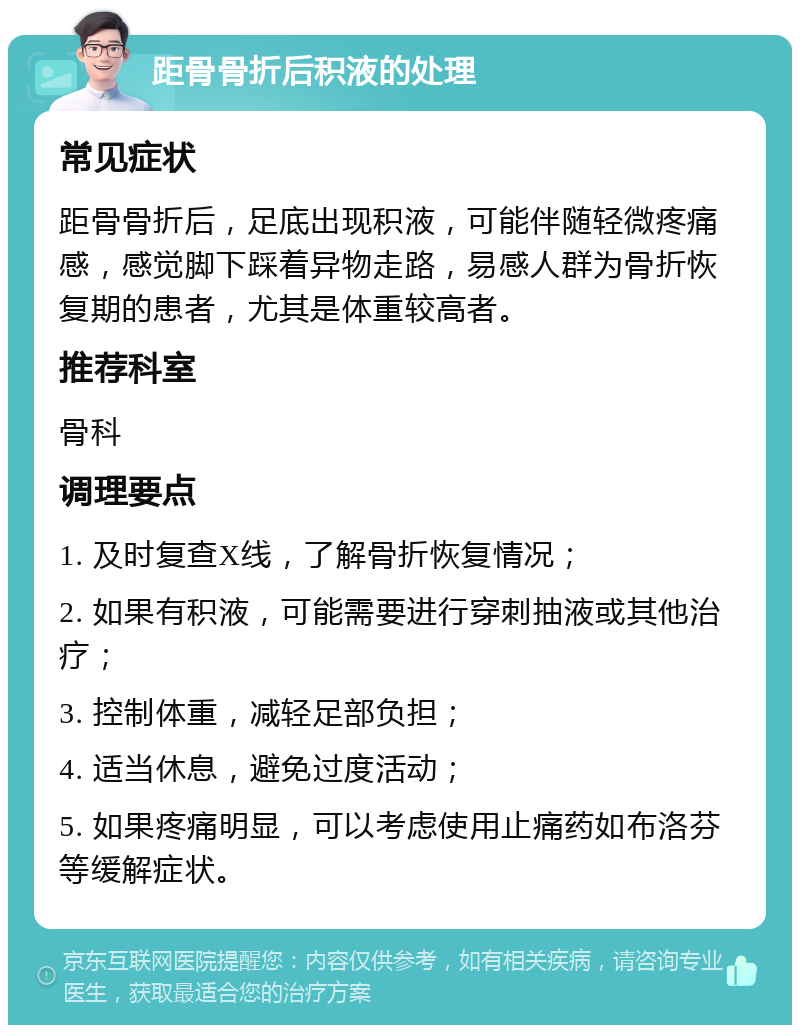 距骨骨折后积液的处理 常见症状 距骨骨折后，足底出现积液，可能伴随轻微疼痛感，感觉脚下踩着异物走路，易感人群为骨折恢复期的患者，尤其是体重较高者。 推荐科室 骨科 调理要点 1. 及时复查X线，了解骨折恢复情况； 2. 如果有积液，可能需要进行穿刺抽液或其他治疗； 3. 控制体重，减轻足部负担； 4. 适当休息，避免过度活动； 5. 如果疼痛明显，可以考虑使用止痛药如布洛芬等缓解症状。