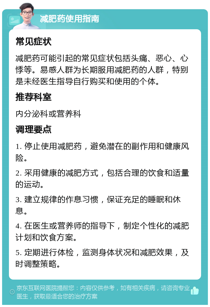 减肥药使用指南 常见症状 减肥药可能引起的常见症状包括头痛、恶心、心悸等。易感人群为长期服用减肥药的人群，特别是未经医生指导自行购买和使用的个体。 推荐科室 内分泌科或营养科 调理要点 1. 停止使用减肥药，避免潜在的副作用和健康风险。 2. 采用健康的减肥方式，包括合理的饮食和适量的运动。 3. 建立规律的作息习惯，保证充足的睡眠和休息。 4. 在医生或营养师的指导下，制定个性化的减肥计划和饮食方案。 5. 定期进行体检，监测身体状况和减肥效果，及时调整策略。