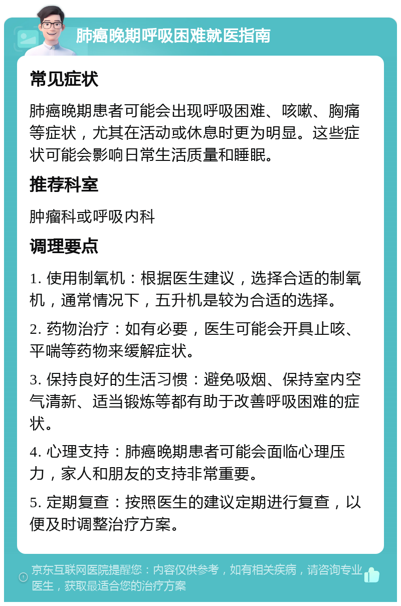 肺癌晚期呼吸困难就医指南 常见症状 肺癌晚期患者可能会出现呼吸困难、咳嗽、胸痛等症状，尤其在活动或休息时更为明显。这些症状可能会影响日常生活质量和睡眠。 推荐科室 肿瘤科或呼吸内科 调理要点 1. 使用制氧机：根据医生建议，选择合适的制氧机，通常情况下，五升机是较为合适的选择。 2. 药物治疗：如有必要，医生可能会开具止咳、平喘等药物来缓解症状。 3. 保持良好的生活习惯：避免吸烟、保持室内空气清新、适当锻炼等都有助于改善呼吸困难的症状。 4. 心理支持：肺癌晚期患者可能会面临心理压力，家人和朋友的支持非常重要。 5. 定期复查：按照医生的建议定期进行复查，以便及时调整治疗方案。