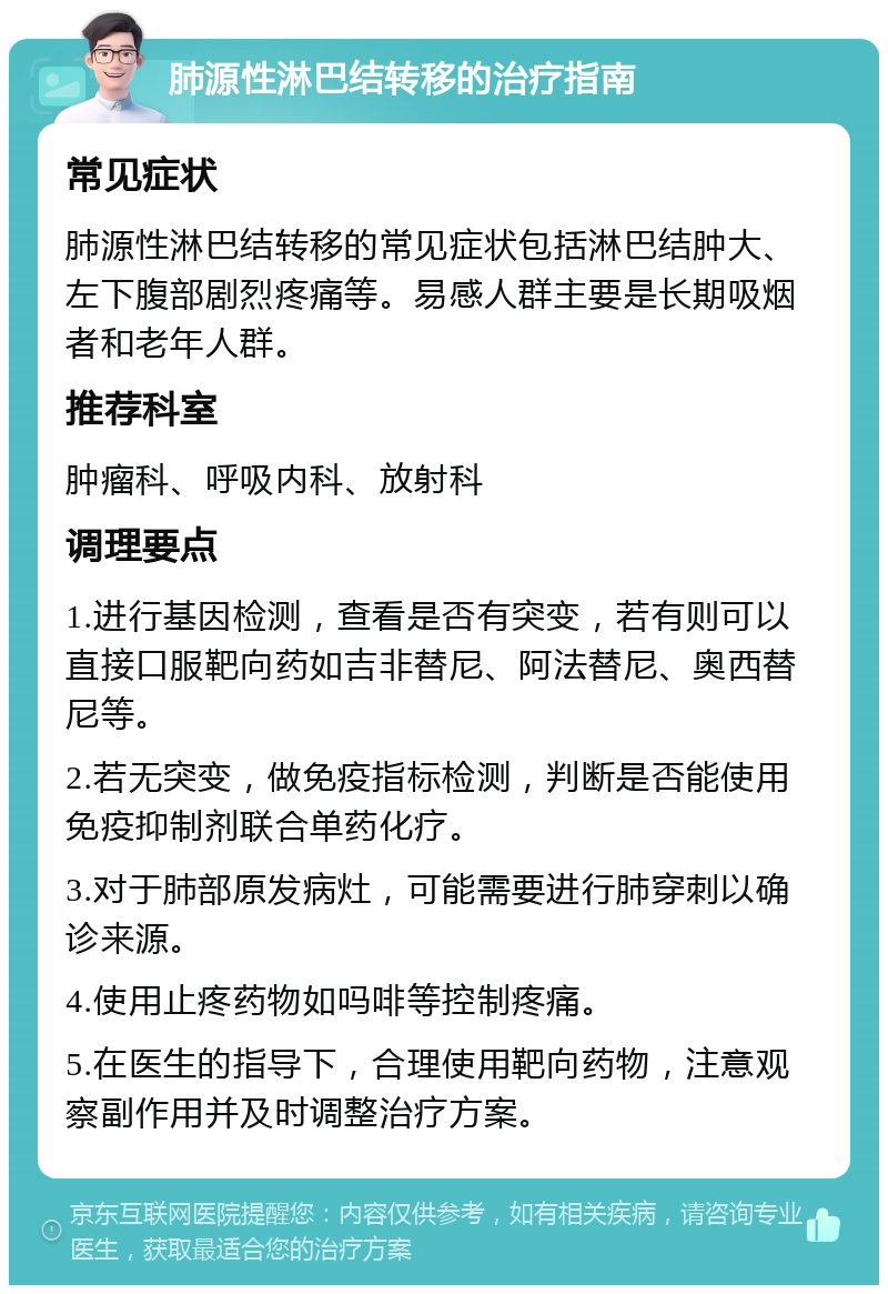 肺源性淋巴结转移的治疗指南 常见症状 肺源性淋巴结转移的常见症状包括淋巴结肿大、左下腹部剧烈疼痛等。易感人群主要是长期吸烟者和老年人群。 推荐科室 肿瘤科、呼吸内科、放射科 调理要点 1.进行基因检测，查看是否有突变，若有则可以直接口服靶向药如吉非替尼、阿法替尼、奥西替尼等。 2.若无突变，做免疫指标检测，判断是否能使用免疫抑制剂联合单药化疗。 3.对于肺部原发病灶，可能需要进行肺穿刺以确诊来源。 4.使用止疼药物如吗啡等控制疼痛。 5.在医生的指导下，合理使用靶向药物，注意观察副作用并及时调整治疗方案。