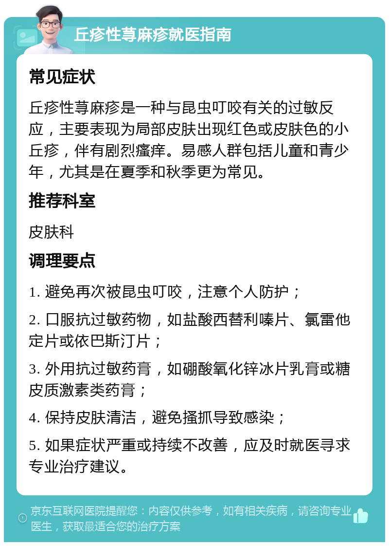 丘疹性荨麻疹就医指南 常见症状 丘疹性荨麻疹是一种与昆虫叮咬有关的过敏反应，主要表现为局部皮肤出现红色或皮肤色的小丘疹，伴有剧烈瘙痒。易感人群包括儿童和青少年，尤其是在夏季和秋季更为常见。 推荐科室 皮肤科 调理要点 1. 避免再次被昆虫叮咬，注意个人防护； 2. 口服抗过敏药物，如盐酸西替利嗪片、氯雷他定片或依巴斯汀片； 3. 外用抗过敏药膏，如硼酸氧化锌冰片乳膏或糖皮质激素类药膏； 4. 保持皮肤清洁，避免搔抓导致感染； 5. 如果症状严重或持续不改善，应及时就医寻求专业治疗建议。