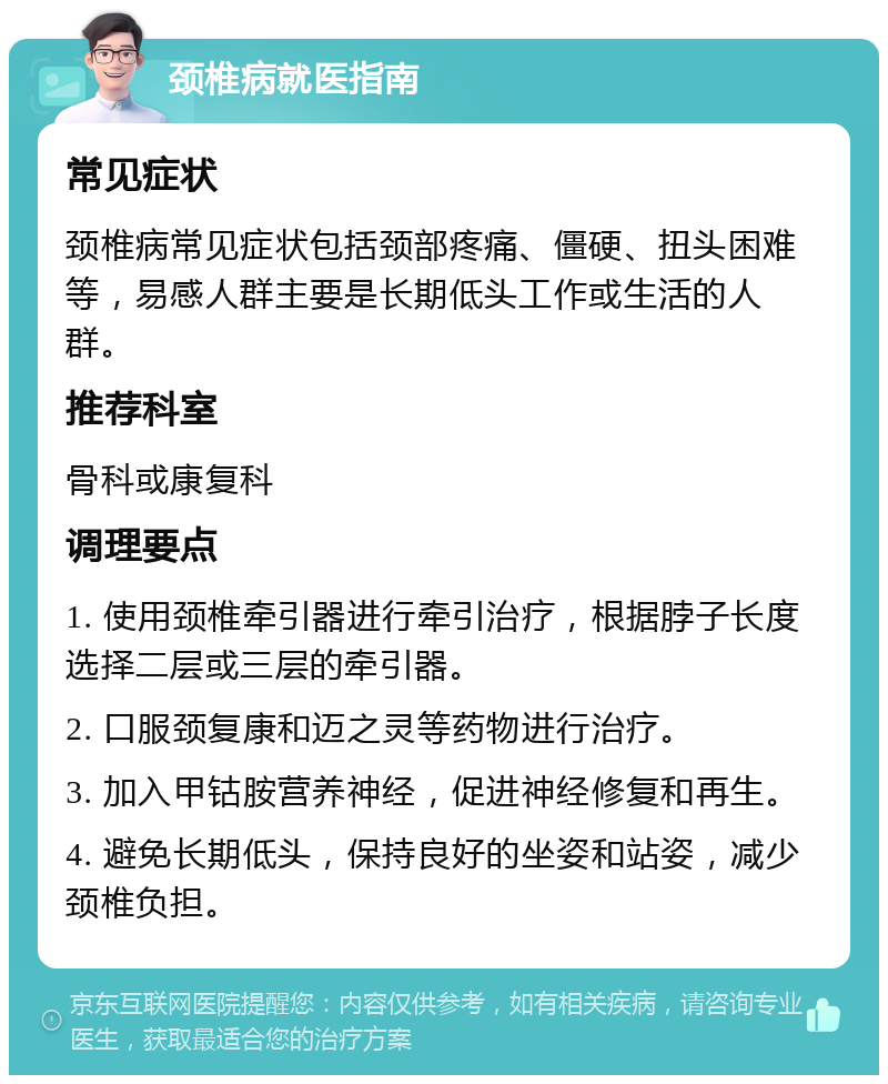 颈椎病就医指南 常见症状 颈椎病常见症状包括颈部疼痛、僵硬、扭头困难等，易感人群主要是长期低头工作或生活的人群。 推荐科室 骨科或康复科 调理要点 1. 使用颈椎牵引器进行牵引治疗，根据脖子长度选择二层或三层的牵引器。 2. 口服颈复康和迈之灵等药物进行治疗。 3. 加入甲钴胺营养神经，促进神经修复和再生。 4. 避免长期低头，保持良好的坐姿和站姿，减少颈椎负担。