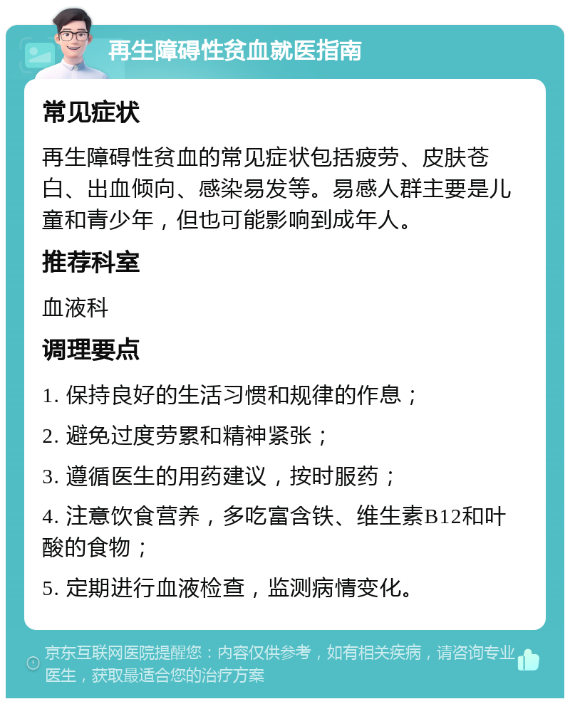 再生障碍性贫血就医指南 常见症状 再生障碍性贫血的常见症状包括疲劳、皮肤苍白、出血倾向、感染易发等。易感人群主要是儿童和青少年，但也可能影响到成年人。 推荐科室 血液科 调理要点 1. 保持良好的生活习惯和规律的作息； 2. 避免过度劳累和精神紧张； 3. 遵循医生的用药建议，按时服药； 4. 注意饮食营养，多吃富含铁、维生素B12和叶酸的食物； 5. 定期进行血液检查，监测病情变化。