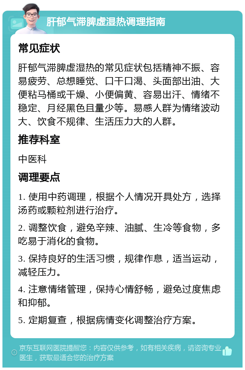 肝郁气滞脾虚湿热调理指南 常见症状 肝郁气滞脾虚湿热的常见症状包括精神不振、容易疲劳、总想睡觉、口干口渴、头面部出油、大便粘马桶或干燥、小便偏黄、容易出汗、情绪不稳定、月经黑色且量少等。易感人群为情绪波动大、饮食不规律、生活压力大的人群。 推荐科室 中医科 调理要点 1. 使用中药调理，根据个人情况开具处方，选择汤药或颗粒剂进行治疗。 2. 调整饮食，避免辛辣、油腻、生冷等食物，多吃易于消化的食物。 3. 保持良好的生活习惯，规律作息，适当运动，减轻压力。 4. 注意情绪管理，保持心情舒畅，避免过度焦虑和抑郁。 5. 定期复查，根据病情变化调整治疗方案。