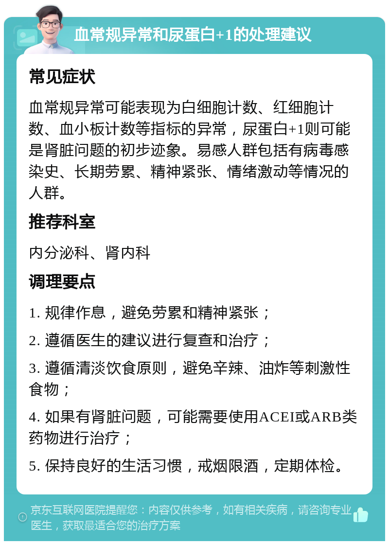 血常规异常和尿蛋白+1的处理建议 常见症状 血常规异常可能表现为白细胞计数、红细胞计数、血小板计数等指标的异常，尿蛋白+1则可能是肾脏问题的初步迹象。易感人群包括有病毒感染史、长期劳累、精神紧张、情绪激动等情况的人群。 推荐科室 内分泌科、肾内科 调理要点 1. 规律作息，避免劳累和精神紧张； 2. 遵循医生的建议进行复查和治疗； 3. 遵循清淡饮食原则，避免辛辣、油炸等刺激性食物； 4. 如果有肾脏问题，可能需要使用ACEI或ARB类药物进行治疗； 5. 保持良好的生活习惯，戒烟限酒，定期体检。