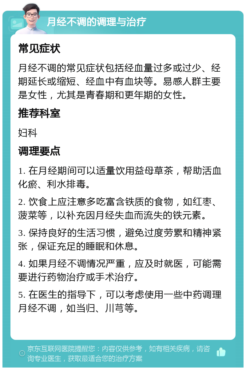 月经不调的调理与治疗 常见症状 月经不调的常见症状包括经血量过多或过少、经期延长或缩短、经血中有血块等。易感人群主要是女性，尤其是青春期和更年期的女性。 推荐科室 妇科 调理要点 1. 在月经期间可以适量饮用益母草茶，帮助活血化瘀、利水排毒。 2. 饮食上应注意多吃富含铁质的食物，如红枣、菠菜等，以补充因月经失血而流失的铁元素。 3. 保持良好的生活习惯，避免过度劳累和精神紧张，保证充足的睡眠和休息。 4. 如果月经不调情况严重，应及时就医，可能需要进行药物治疗或手术治疗。 5. 在医生的指导下，可以考虑使用一些中药调理月经不调，如当归、川芎等。