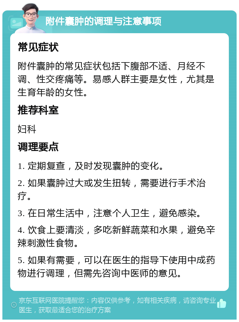 附件囊肿的调理与注意事项 常见症状 附件囊肿的常见症状包括下腹部不适、月经不调、性交疼痛等。易感人群主要是女性，尤其是生育年龄的女性。 推荐科室 妇科 调理要点 1. 定期复查，及时发现囊肿的变化。 2. 如果囊肿过大或发生扭转，需要进行手术治疗。 3. 在日常生活中，注意个人卫生，避免感染。 4. 饮食上要清淡，多吃新鲜蔬菜和水果，避免辛辣刺激性食物。 5. 如果有需要，可以在医生的指导下使用中成药物进行调理，但需先咨询中医师的意见。