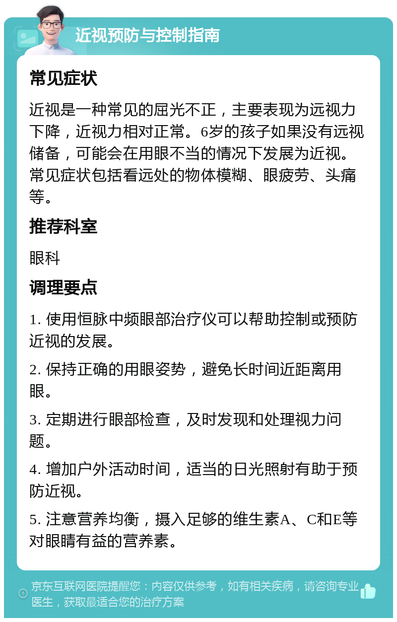 近视预防与控制指南 常见症状 近视是一种常见的屈光不正，主要表现为远视力下降，近视力相对正常。6岁的孩子如果没有远视储备，可能会在用眼不当的情况下发展为近视。常见症状包括看远处的物体模糊、眼疲劳、头痛等。 推荐科室 眼科 调理要点 1. 使用恒脉中频眼部治疗仪可以帮助控制或预防近视的发展。 2. 保持正确的用眼姿势，避免长时间近距离用眼。 3. 定期进行眼部检查，及时发现和处理视力问题。 4. 增加户外活动时间，适当的日光照射有助于预防近视。 5. 注意营养均衡，摄入足够的维生素A、C和E等对眼睛有益的营养素。