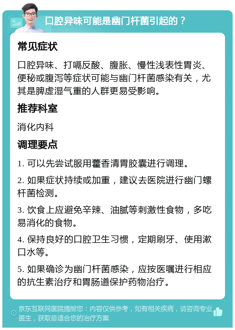 口腔异味可能是幽门杆菌引起的？ 常见症状 口腔异味、打嗝反酸、腹胀、慢性浅表性胃炎、便秘或腹泻等症状可能与幽门杆菌感染有关，尤其是脾虚湿气重的人群更易受影响。 推荐科室 消化内科 调理要点 1. 可以先尝试服用藿香清胃胶囊进行调理。 2. 如果症状持续或加重，建议去医院进行幽门螺杆菌检测。 3. 饮食上应避免辛辣、油腻等刺激性食物，多吃易消化的食物。 4. 保持良好的口腔卫生习惯，定期刷牙、使用漱口水等。 5. 如果确诊为幽门杆菌感染，应按医嘱进行相应的抗生素治疗和胃肠道保护药物治疗。