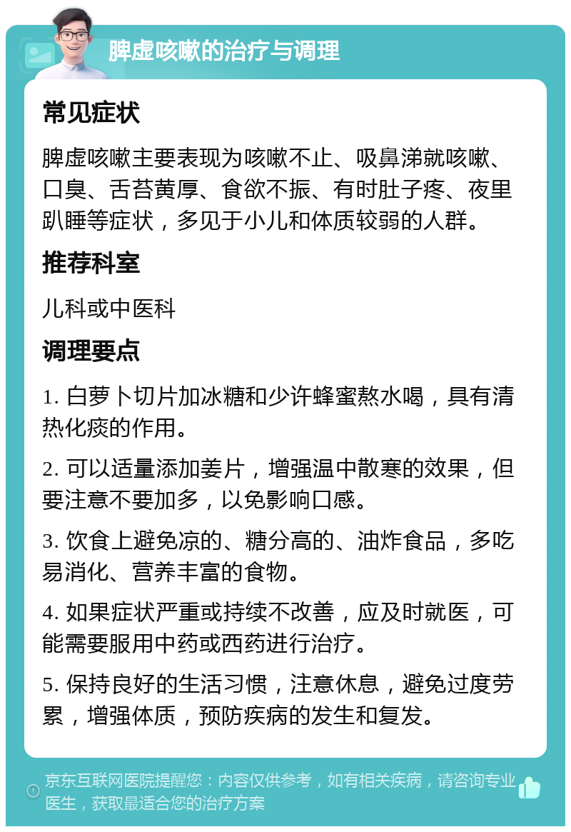 脾虚咳嗽的治疗与调理 常见症状 脾虚咳嗽主要表现为咳嗽不止、吸鼻涕就咳嗽、口臭、舌苔黄厚、食欲不振、有时肚子疼、夜里趴睡等症状，多见于小儿和体质较弱的人群。 推荐科室 儿科或中医科 调理要点 1. 白萝卜切片加冰糖和少许蜂蜜熬水喝，具有清热化痰的作用。 2. 可以适量添加姜片，增强温中散寒的效果，但要注意不要加多，以免影响口感。 3. 饮食上避免凉的、糖分高的、油炸食品，多吃易消化、营养丰富的食物。 4. 如果症状严重或持续不改善，应及时就医，可能需要服用中药或西药进行治疗。 5. 保持良好的生活习惯，注意休息，避免过度劳累，增强体质，预防疾病的发生和复发。