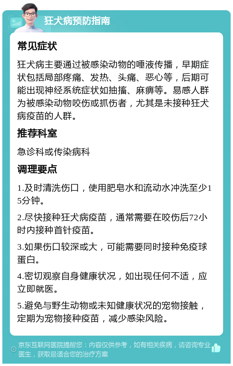 狂犬病预防指南 常见症状 狂犬病主要通过被感染动物的唾液传播，早期症状包括局部疼痛、发热、头痛、恶心等，后期可能出现神经系统症状如抽搐、麻痹等。易感人群为被感染动物咬伤或抓伤者，尤其是未接种狂犬病疫苗的人群。 推荐科室 急诊科或传染病科 调理要点 1.及时清洗伤口，使用肥皂水和流动水冲洗至少15分钟。 2.尽快接种狂犬病疫苗，通常需要在咬伤后72小时内接种首针疫苗。 3.如果伤口较深或大，可能需要同时接种免疫球蛋白。 4.密切观察自身健康状况，如出现任何不适，应立即就医。 5.避免与野生动物或未知健康状况的宠物接触，定期为宠物接种疫苗，减少感染风险。