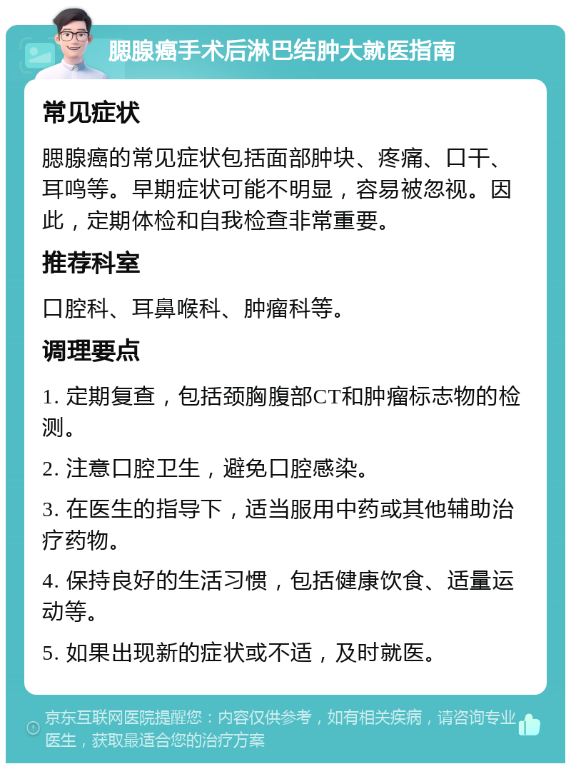 腮腺癌手术后淋巴结肿大就医指南 常见症状 腮腺癌的常见症状包括面部肿块、疼痛、口干、耳鸣等。早期症状可能不明显，容易被忽视。因此，定期体检和自我检查非常重要。 推荐科室 口腔科、耳鼻喉科、肿瘤科等。 调理要点 1. 定期复查，包括颈胸腹部CT和肿瘤标志物的检测。 2. 注意口腔卫生，避免口腔感染。 3. 在医生的指导下，适当服用中药或其他辅助治疗药物。 4. 保持良好的生活习惯，包括健康饮食、适量运动等。 5. 如果出现新的症状或不适，及时就医。