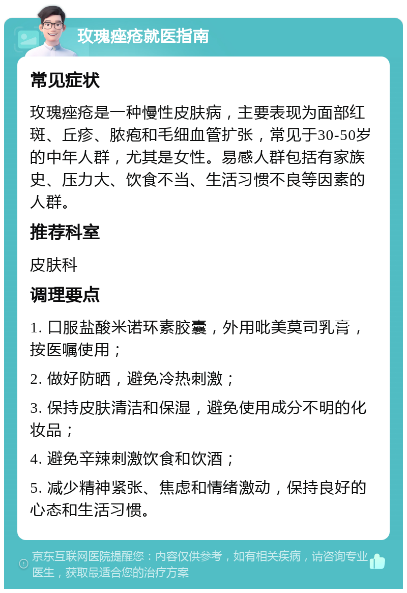 玫瑰痤疮就医指南 常见症状 玫瑰痤疮是一种慢性皮肤病，主要表现为面部红斑、丘疹、脓疱和毛细血管扩张，常见于30-50岁的中年人群，尤其是女性。易感人群包括有家族史、压力大、饮食不当、生活习惯不良等因素的人群。 推荐科室 皮肤科 调理要点 1. 口服盐酸米诺环素胶囊，外用吡美莫司乳膏，按医嘱使用； 2. 做好防晒，避免冷热刺激； 3. 保持皮肤清洁和保湿，避免使用成分不明的化妆品； 4. 避免辛辣刺激饮食和饮酒； 5. 减少精神紧张、焦虑和情绪激动，保持良好的心态和生活习惯。