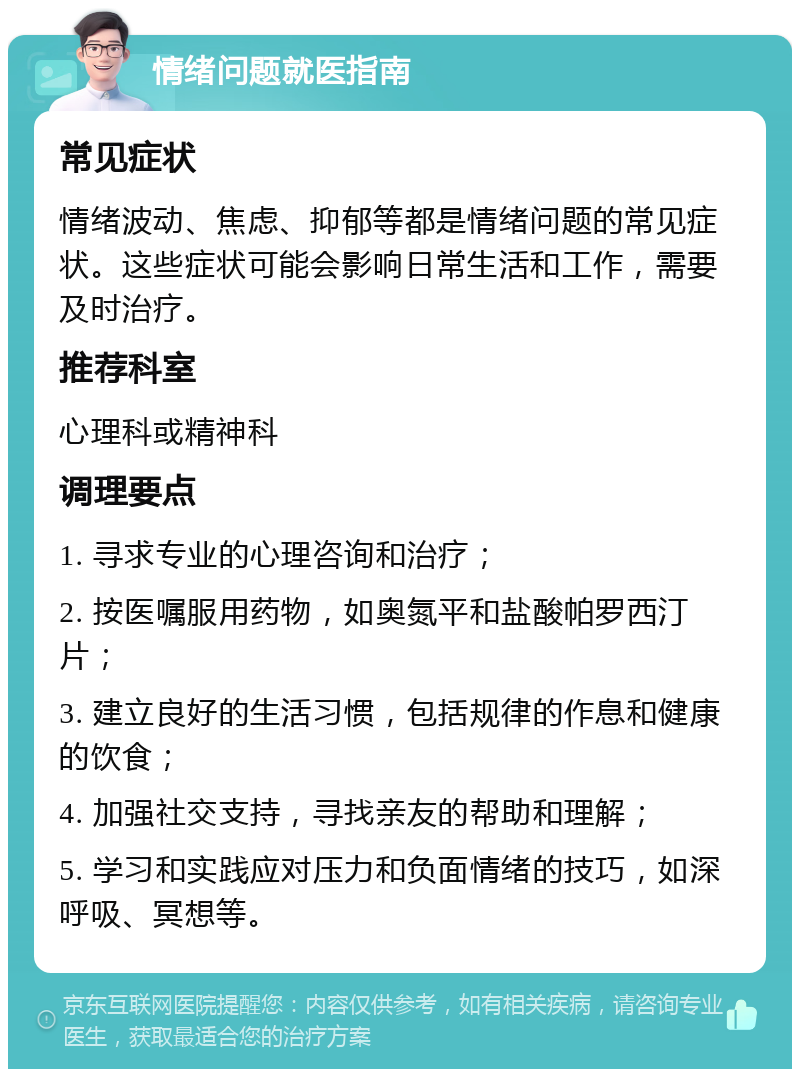 情绪问题就医指南 常见症状 情绪波动、焦虑、抑郁等都是情绪问题的常见症状。这些症状可能会影响日常生活和工作，需要及时治疗。 推荐科室 心理科或精神科 调理要点 1. 寻求专业的心理咨询和治疗； 2. 按医嘱服用药物，如奥氮平和盐酸帕罗西汀片； 3. 建立良好的生活习惯，包括规律的作息和健康的饮食； 4. 加强社交支持，寻找亲友的帮助和理解； 5. 学习和实践应对压力和负面情绪的技巧，如深呼吸、冥想等。