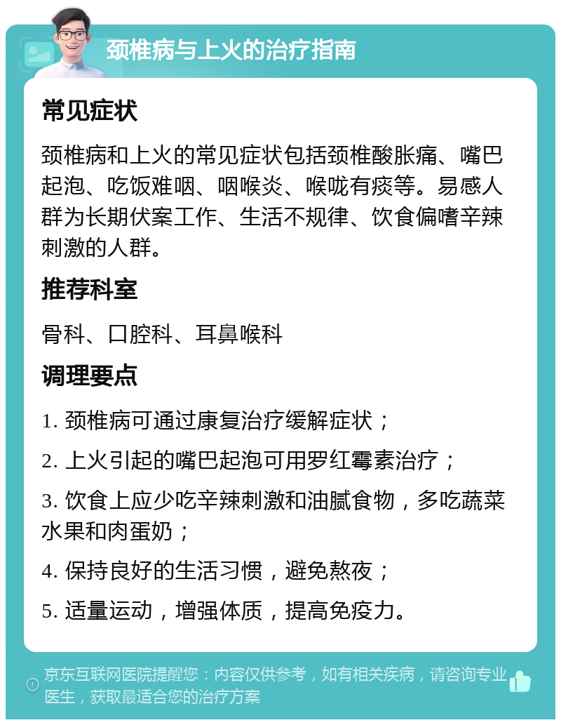 颈椎病与上火的治疗指南 常见症状 颈椎病和上火的常见症状包括颈椎酸胀痛、嘴巴起泡、吃饭难咽、咽喉炎、喉咙有痰等。易感人群为长期伏案工作、生活不规律、饮食偏嗜辛辣刺激的人群。 推荐科室 骨科、口腔科、耳鼻喉科 调理要点 1. 颈椎病可通过康复治疗缓解症状； 2. 上火引起的嘴巴起泡可用罗红霉素治疗； 3. 饮食上应少吃辛辣刺激和油腻食物，多吃蔬菜水果和肉蛋奶； 4. 保持良好的生活习惯，避免熬夜； 5. 适量运动，增强体质，提高免疫力。