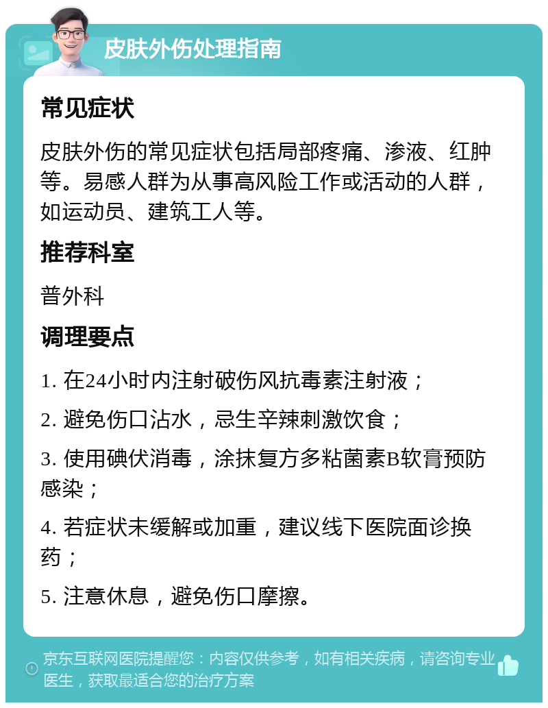 皮肤外伤处理指南 常见症状 皮肤外伤的常见症状包括局部疼痛、渗液、红肿等。易感人群为从事高风险工作或活动的人群，如运动员、建筑工人等。 推荐科室 普外科 调理要点 1. 在24小时内注射破伤风抗毒素注射液； 2. 避免伤口沾水，忌生辛辣刺激饮食； 3. 使用碘伏消毒，涂抹复方多粘菌素B软膏预防感染； 4. 若症状未缓解或加重，建议线下医院面诊换药； 5. 注意休息，避免伤口摩擦。