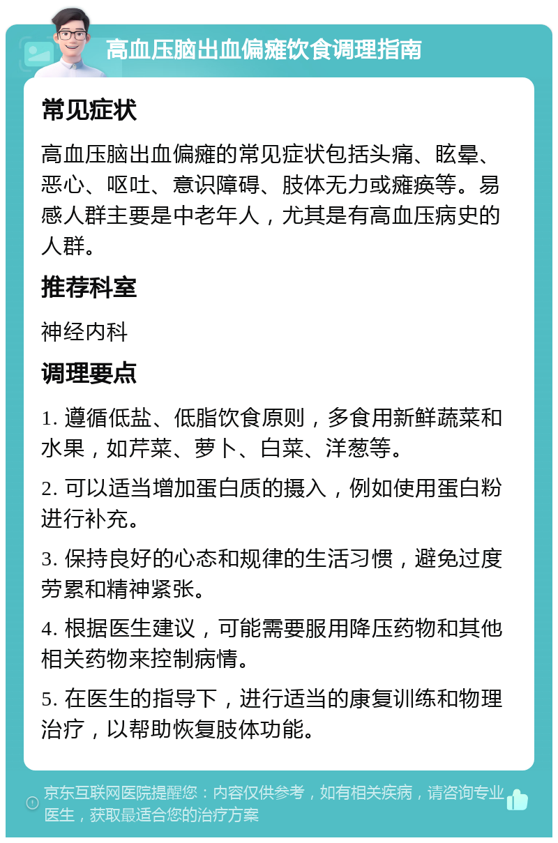 高血压脑出血偏瘫饮食调理指南 常见症状 高血压脑出血偏瘫的常见症状包括头痛、眩晕、恶心、呕吐、意识障碍、肢体无力或瘫痪等。易感人群主要是中老年人，尤其是有高血压病史的人群。 推荐科室 神经内科 调理要点 1. 遵循低盐、低脂饮食原则，多食用新鲜蔬菜和水果，如芹菜、萝卜、白菜、洋葱等。 2. 可以适当增加蛋白质的摄入，例如使用蛋白粉进行补充。 3. 保持良好的心态和规律的生活习惯，避免过度劳累和精神紧张。 4. 根据医生建议，可能需要服用降压药物和其他相关药物来控制病情。 5. 在医生的指导下，进行适当的康复训练和物理治疗，以帮助恢复肢体功能。