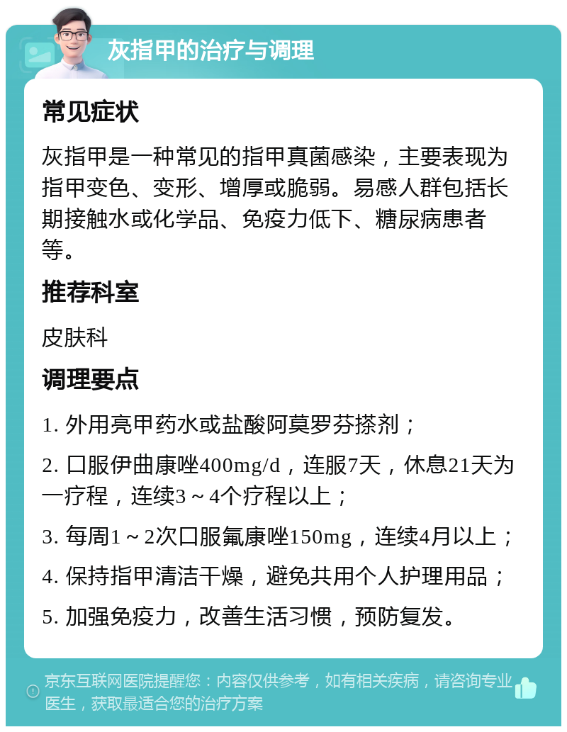 灰指甲的治疗与调理 常见症状 灰指甲是一种常见的指甲真菌感染，主要表现为指甲变色、变形、增厚或脆弱。易感人群包括长期接触水或化学品、免疫力低下、糖尿病患者等。 推荐科室 皮肤科 调理要点 1. 外用亮甲药水或盐酸阿莫罗芬搽剂； 2. 口服伊曲康唑400mg/d，连服7天，休息21天为一疗程，连续3～4个疗程以上； 3. 每周1～2次口服氟康唑150mg，连续4月以上； 4. 保持指甲清洁干燥，避免共用个人护理用品； 5. 加强免疫力，改善生活习惯，预防复发。