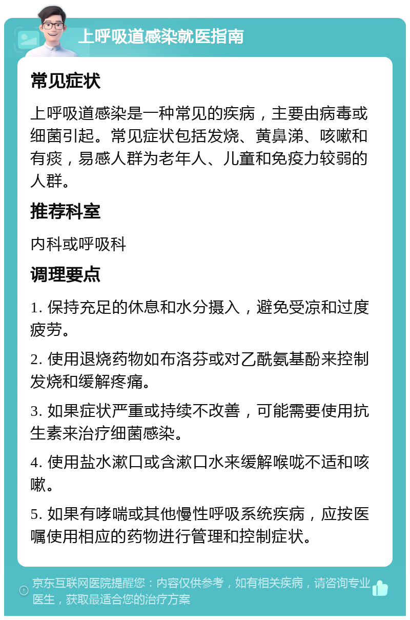 上呼吸道感染就医指南 常见症状 上呼吸道感染是一种常见的疾病，主要由病毒或细菌引起。常见症状包括发烧、黄鼻涕、咳嗽和有痰，易感人群为老年人、儿童和免疫力较弱的人群。 推荐科室 内科或呼吸科 调理要点 1. 保持充足的休息和水分摄入，避免受凉和过度疲劳。 2. 使用退烧药物如布洛芬或对乙酰氨基酚来控制发烧和缓解疼痛。 3. 如果症状严重或持续不改善，可能需要使用抗生素来治疗细菌感染。 4. 使用盐水漱口或含漱口水来缓解喉咙不适和咳嗽。 5. 如果有哮喘或其他慢性呼吸系统疾病，应按医嘱使用相应的药物进行管理和控制症状。