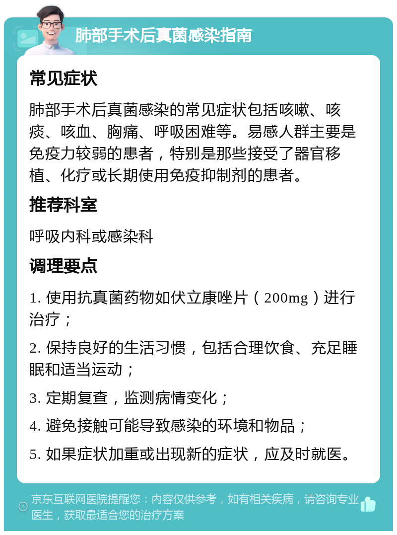 肺部手术后真菌感染指南 常见症状 肺部手术后真菌感染的常见症状包括咳嗽、咳痰、咳血、胸痛、呼吸困难等。易感人群主要是免疫力较弱的患者，特别是那些接受了器官移植、化疗或长期使用免疫抑制剂的患者。 推荐科室 呼吸内科或感染科 调理要点 1. 使用抗真菌药物如伏立康唑片（200mg）进行治疗； 2. 保持良好的生活习惯，包括合理饮食、充足睡眠和适当运动； 3. 定期复查，监测病情变化； 4. 避免接触可能导致感染的环境和物品； 5. 如果症状加重或出现新的症状，应及时就医。