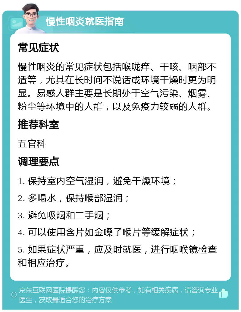 慢性咽炎就医指南 常见症状 慢性咽炎的常见症状包括喉咙痒、干咳、咽部不适等，尤其在长时间不说话或环境干燥时更为明显。易感人群主要是长期处于空气污染、烟雾、粉尘等环境中的人群，以及免疫力较弱的人群。 推荐科室 五官科 调理要点 1. 保持室内空气湿润，避免干燥环境； 2. 多喝水，保持喉部湿润； 3. 避免吸烟和二手烟； 4. 可以使用含片如金嗓子喉片等缓解症状； 5. 如果症状严重，应及时就医，进行咽喉镜检查和相应治疗。