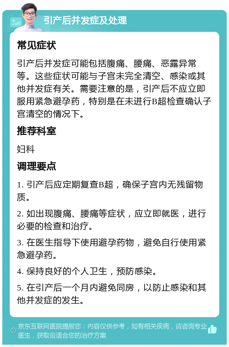 引产后并发症及处理 常见症状 引产后并发症可能包括腹痛、腰痛、恶露异常等。这些症状可能与子宫未完全清空、感染或其他并发症有关。需要注意的是，引产后不应立即服用紧急避孕药，特别是在未进行B超检查确认子宫清空的情况下。 推荐科室 妇科 调理要点 1. 引产后应定期复查B超，确保子宫内无残留物质。 2. 如出现腹痛、腰痛等症状，应立即就医，进行必要的检查和治疗。 3. 在医生指导下使用避孕药物，避免自行使用紧急避孕药。 4. 保持良好的个人卫生，预防感染。 5. 在引产后一个月内避免同房，以防止感染和其他并发症的发生。