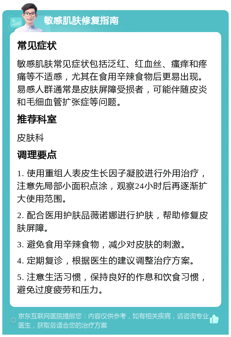 敏感肌肤修复指南 常见症状 敏感肌肤常见症状包括泛红、红血丝、瘙痒和疼痛等不适感，尤其在食用辛辣食物后更易出现。易感人群通常是皮肤屏障受损者，可能伴随皮炎和毛细血管扩张症等问题。 推荐科室 皮肤科 调理要点 1. 使用重组人表皮生长因子凝胶进行外用治疗，注意先局部小面积点涂，观察24小时后再逐渐扩大使用范围。 2. 配合医用护肤品薇诺娜进行护肤，帮助修复皮肤屏障。 3. 避免食用辛辣食物，减少对皮肤的刺激。 4. 定期复诊，根据医生的建议调整治疗方案。 5. 注意生活习惯，保持良好的作息和饮食习惯，避免过度疲劳和压力。