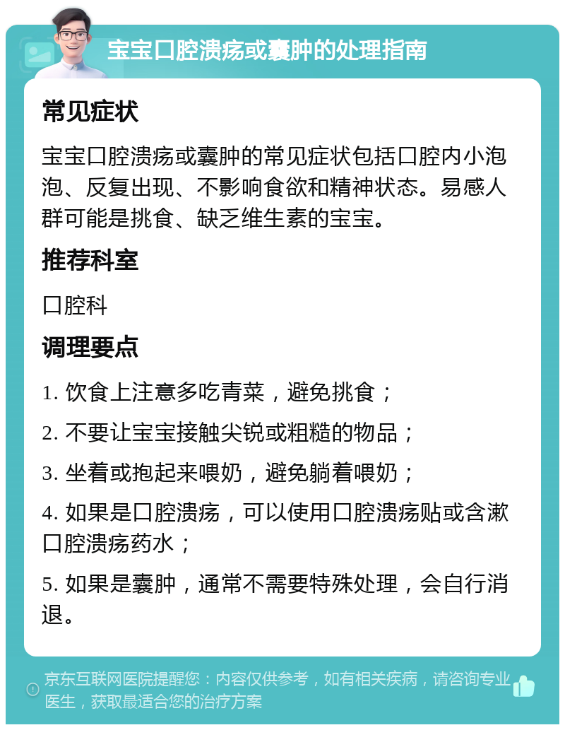 宝宝口腔溃疡或囊肿的处理指南 常见症状 宝宝口腔溃疡或囊肿的常见症状包括口腔内小泡泡、反复出现、不影响食欲和精神状态。易感人群可能是挑食、缺乏维生素的宝宝。 推荐科室 口腔科 调理要点 1. 饮食上注意多吃青菜，避免挑食； 2. 不要让宝宝接触尖锐或粗糙的物品； 3. 坐着或抱起来喂奶，避免躺着喂奶； 4. 如果是口腔溃疡，可以使用口腔溃疡贴或含漱口腔溃疡药水； 5. 如果是囊肿，通常不需要特殊处理，会自行消退。