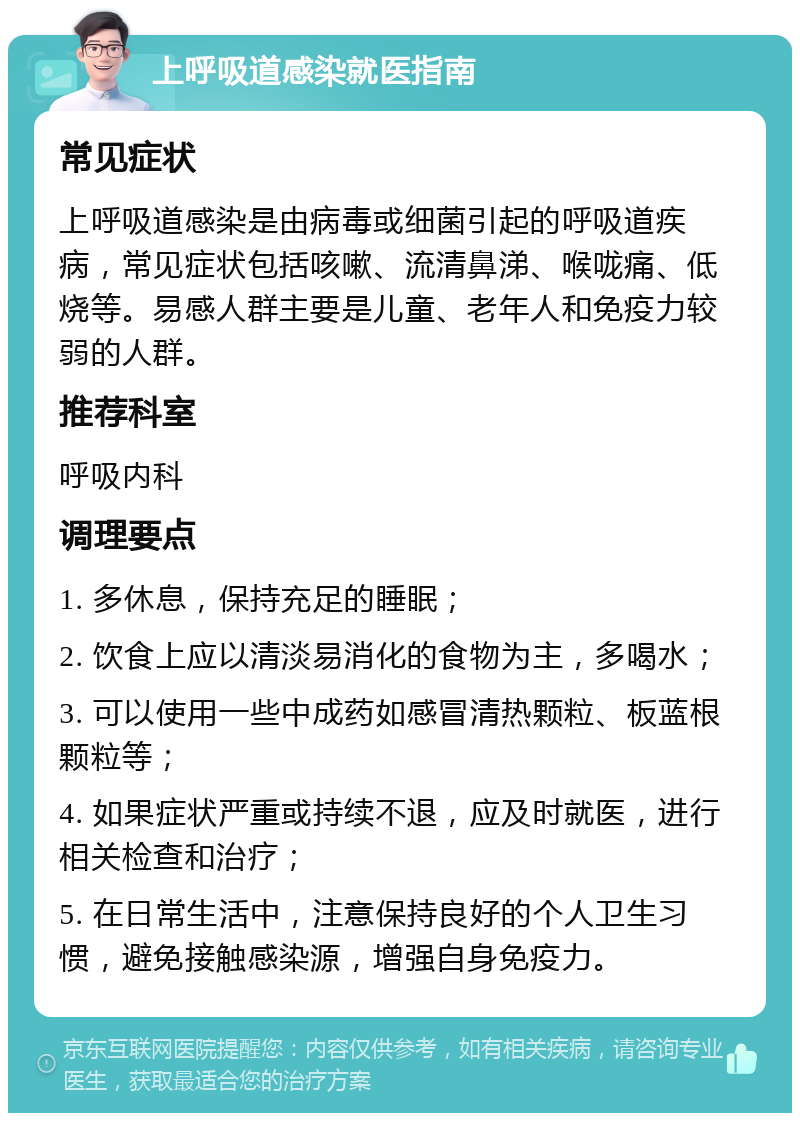 上呼吸道感染就医指南 常见症状 上呼吸道感染是由病毒或细菌引起的呼吸道疾病，常见症状包括咳嗽、流清鼻涕、喉咙痛、低烧等。易感人群主要是儿童、老年人和免疫力较弱的人群。 推荐科室 呼吸内科 调理要点 1. 多休息，保持充足的睡眠； 2. 饮食上应以清淡易消化的食物为主，多喝水； 3. 可以使用一些中成药如感冒清热颗粒、板蓝根颗粒等； 4. 如果症状严重或持续不退，应及时就医，进行相关检查和治疗； 5. 在日常生活中，注意保持良好的个人卫生习惯，避免接触感染源，增强自身免疫力。