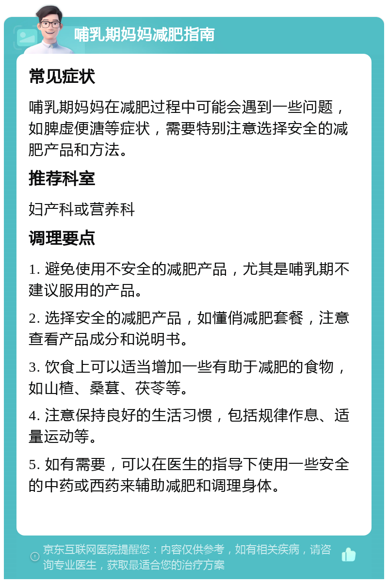 哺乳期妈妈减肥指南 常见症状 哺乳期妈妈在减肥过程中可能会遇到一些问题，如脾虚便溏等症状，需要特别注意选择安全的减肥产品和方法。 推荐科室 妇产科或营养科 调理要点 1. 避免使用不安全的减肥产品，尤其是哺乳期不建议服用的产品。 2. 选择安全的减肥产品，如懂俏减肥套餐，注意查看产品成分和说明书。 3. 饮食上可以适当增加一些有助于减肥的食物，如山楂、桑葚、茯苓等。 4. 注意保持良好的生活习惯，包括规律作息、适量运动等。 5. 如有需要，可以在医生的指导下使用一些安全的中药或西药来辅助减肥和调理身体。