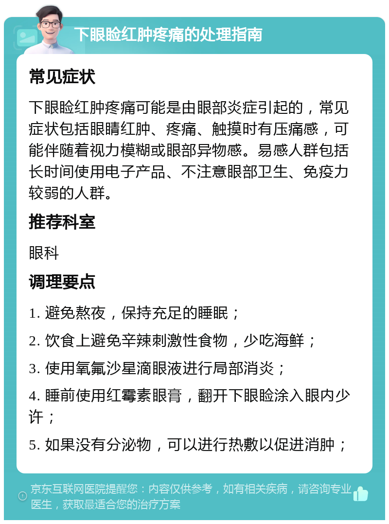 下眼睑红肿疼痛的处理指南 常见症状 下眼睑红肿疼痛可能是由眼部炎症引起的，常见症状包括眼睛红肿、疼痛、触摸时有压痛感，可能伴随着视力模糊或眼部异物感。易感人群包括长时间使用电子产品、不注意眼部卫生、免疫力较弱的人群。 推荐科室 眼科 调理要点 1. 避免熬夜，保持充足的睡眠； 2. 饮食上避免辛辣刺激性食物，少吃海鲜； 3. 使用氧氟沙星滴眼液进行局部消炎； 4. 睡前使用红霉素眼膏，翻开下眼睑涂入眼内少许； 5. 如果没有分泌物，可以进行热敷以促进消肿；