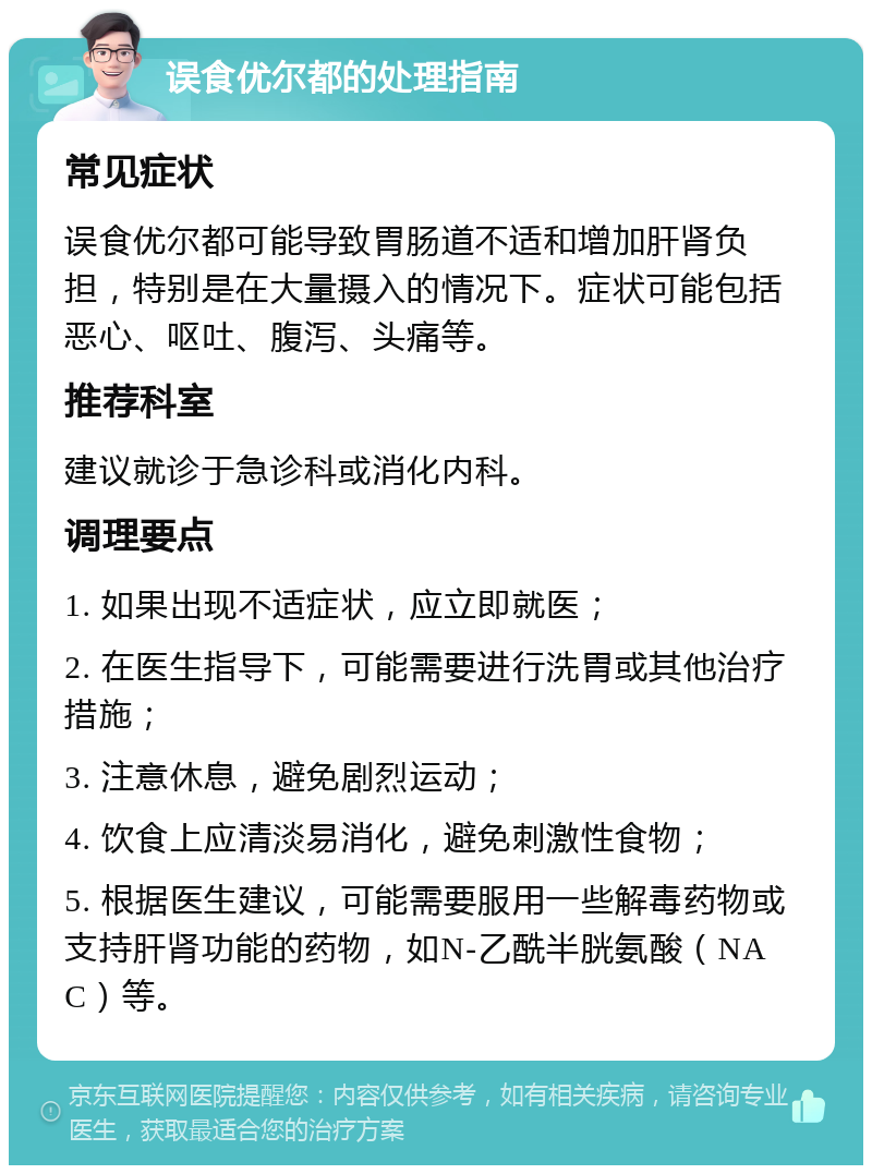 误食优尔都的处理指南 常见症状 误食优尔都可能导致胃肠道不适和增加肝肾负担，特别是在大量摄入的情况下。症状可能包括恶心、呕吐、腹泻、头痛等。 推荐科室 建议就诊于急诊科或消化内科。 调理要点 1. 如果出现不适症状，应立即就医； 2. 在医生指导下，可能需要进行洗胃或其他治疗措施； 3. 注意休息，避免剧烈运动； 4. 饮食上应清淡易消化，避免刺激性食物； 5. 根据医生建议，可能需要服用一些解毒药物或支持肝肾功能的药物，如N-乙酰半胱氨酸（NAC）等。