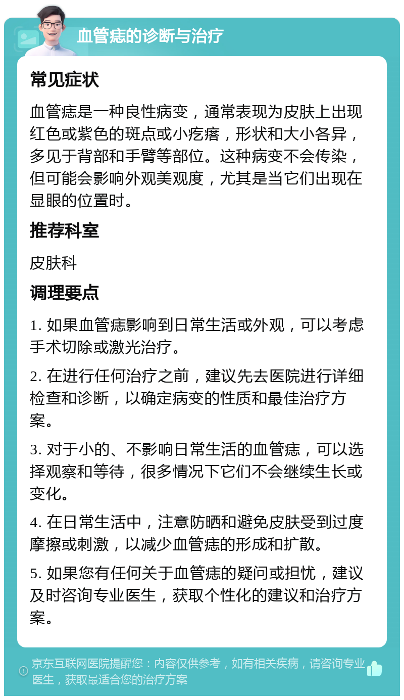 血管痣的诊断与治疗 常见症状 血管痣是一种良性病变，通常表现为皮肤上出现红色或紫色的斑点或小疙瘩，形状和大小各异，多见于背部和手臂等部位。这种病变不会传染，但可能会影响外观美观度，尤其是当它们出现在显眼的位置时。 推荐科室 皮肤科 调理要点 1. 如果血管痣影响到日常生活或外观，可以考虑手术切除或激光治疗。 2. 在进行任何治疗之前，建议先去医院进行详细检查和诊断，以确定病变的性质和最佳治疗方案。 3. 对于小的、不影响日常生活的血管痣，可以选择观察和等待，很多情况下它们不会继续生长或变化。 4. 在日常生活中，注意防晒和避免皮肤受到过度摩擦或刺激，以减少血管痣的形成和扩散。 5. 如果您有任何关于血管痣的疑问或担忧，建议及时咨询专业医生，获取个性化的建议和治疗方案。